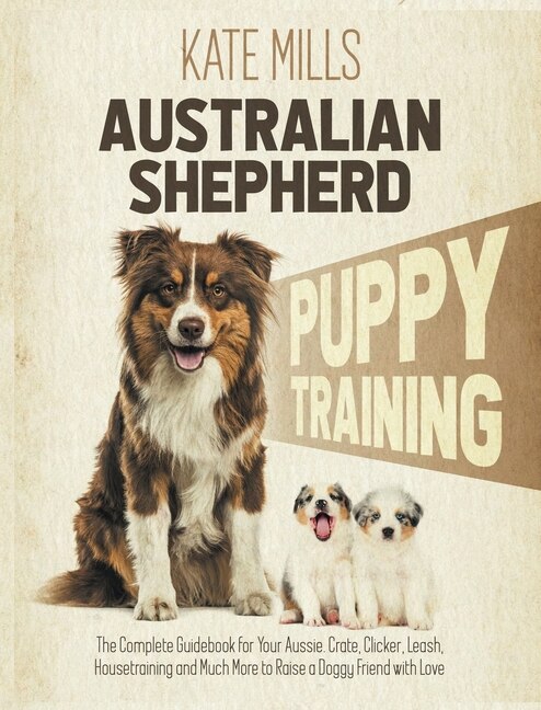 Australian Shepherd Puppy Training: The Complete Guidebook For Your Aussie. Crate, Clicker, Leash, Housetraining And Much More To Raise