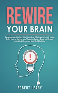 Rewire Your Brain: Declutter Your Anxious Mind, Stop Overthinking And Switch On The Brain. How To Control Your Thought