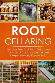 Root Cellaring: Discover Practical Root Cellar Ideas For Natural Cold Storage That Are Inexpensive And Easy To Build