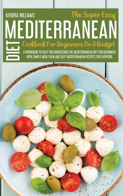 The Super Easy Mediterranean Diet Cookbook For Beginners On A Budget: A Workbook To Help You Understand The Mediterranean Diet For Beginners With Simple Meal Plan And Si