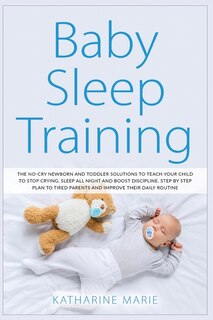 Baby Sleep Training: The No-cry Newborn And Toddler Solutions To Teach Your Child To Stop Crying, Sleep All Night And Bo