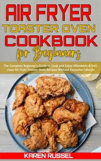 Air Fryer Toaster Oven Cookbook For Beginners: The Complete Beginner's Guide To Cook And Enjoy Affordable & Delicious Air Fryer Toaster Oven Recip