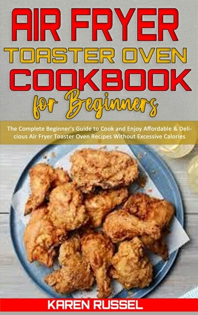 Air Fryer Toaster Oven Cookbook For Beginners: The Complete Beginner's Guide To Cook And Enjoy Affordable & Delicious Air Fryer Toaster Oven Recip