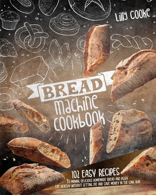 Bread Machine Cookbook: 102 Easy Recipes To Making Delicious Homemade Bread And Pizza. Eat Healthy Without Getting Fat And