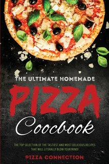 The Ultimate Homemade Pizza Cookbook: The Top Selection Of The Tastiest And Most Delicious Recipes That Will Literally Blow Your Mind!