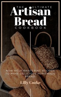 The Ultimate Artisan Bread Cookbook: New Mouthwatering Recipes To Make Delicious Homemade Bread