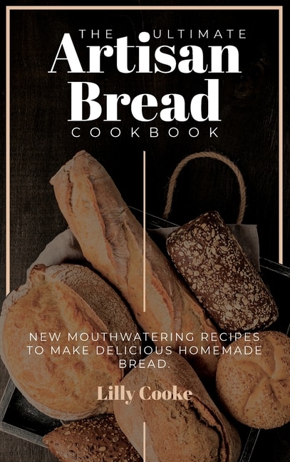 The Ultimate Artisan Bread Cookbook: New Mouthwatering Recipes To Make Delicious Homemade Bread