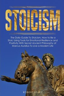 Stoicism: The Daily Guide To Stoicism, How To Be A Stoic Using Tools For Emotional Resilience And Positivity