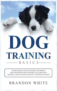 Dog Training Basics: The Beginner's Guide To Raising The Perfect Dog With Positive Dog Training. Includes Puppy Training