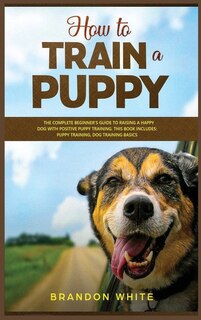 How To Train A Puppy: 2 Books. The Complete Beginner's Guide To Raising A Happy Dog With Positive Puppy Training And Dog