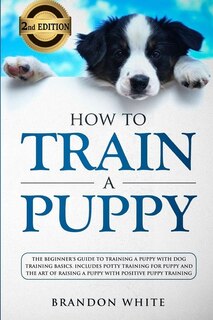 How To Train A Puppy: 2nd Edition: The Beginner's Guide To Training A Puppy With Dog Training Basics. Includes Potty Trai