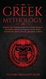 Greek Mythology: Explore The Timeless Tales Of Ancient Greece, The Myths, History & Legends of The Gods, Goddesses, Titans, Heroes, Monsters & More