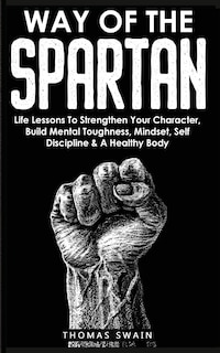 Way of The Spartan: Life Lessons To Strengthen Your Character, Build Mental Toughness, Mindset, Self Discipline & A Healthy Body