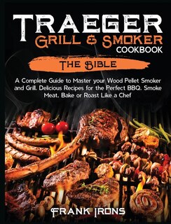 Traeger Grill And Smoker Cookbook: The Bible. A Complete Guide To Master Your Wood Pellet Smoker And Grill. Delicious Recipes For The