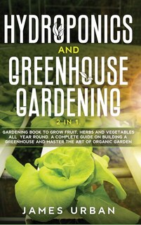 Hydroponics And Greenhouse Gardening: 2 In 1. Gardening Book To Grow Fruit, Herbs And Vegetables All Year Round. A Complete Guide On Buil