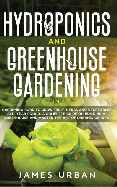 Hydroponics And Greenhouse Gardening: 2 In 1. Gardening Book To Grow Fruit, Herbs And Vegetables All Year Round. A Complete Guide On Buil