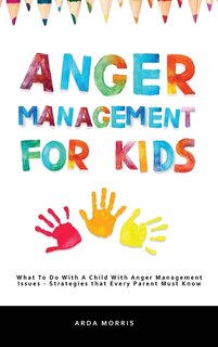 Anger Management For Kids: What To Do With A Child With Anger Management Issues - Strategies That Every Parent Must Know