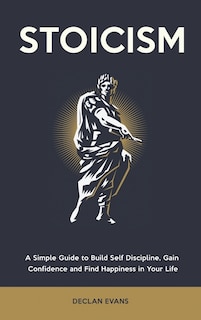 Stoicism: A Simple Guide To Build Self Discipline, Gain Confidence And Find Happiness In Your Life
