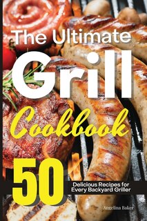The Ultimate Grill Cookbook: 50 Delicious Recipes For Every Backyard Griller
