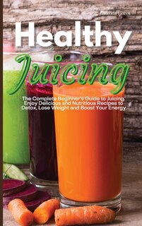 Healthy Juicing: The Complete Beginner's Guide To Juicing. Enjoy Delicious And Nutritious Recipes To Detox, Lose Wei