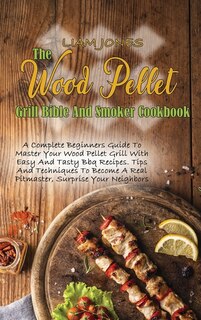 The Wood Pellet Grill Bible And Smoker Cookbook: A Complete Beginners Guide To Master Your Wood Pellet Grill With Easy And Tasty Bbq Recipes. Tips A