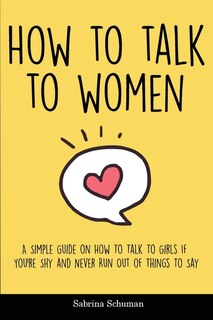 How To Talk To Women: A Simple Guide On How To Talk To Girls If You're Shy And Never Run Out Of Things To Say