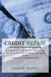 Credit Repair: The Perfect Guide To Getting A Good Credit Score And Stopping The Bank From Calling To Humiliate You