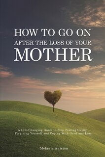 How To Go On After The Loss Of Your Mother: A Life Changing Guide To Stop Feeling Guilty, Forgiving Yourself And Coping With Grief And Loss