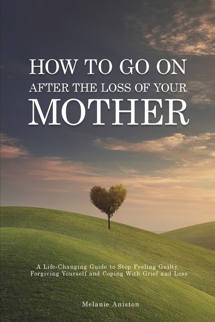 How To Go On After The Loss Of Your Mother: A Life Changing Guide To Stop Feeling Guilty, Forgiving Yourself And Coping With Grief And Loss