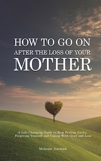 How To Go On After The Loss Of Your Mother: A Life Changing Guide To Stop Feeling Guilty, Forgiving Yourself And Coping With Grief And Loss