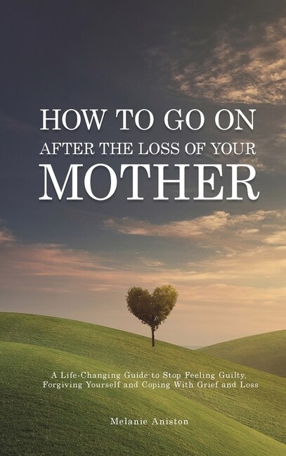 How To Go On After The Loss Of Your Mother: A Life Changing Guide To Stop Feeling Guilty, Forgiving Yourself And Coping With Grief And Loss