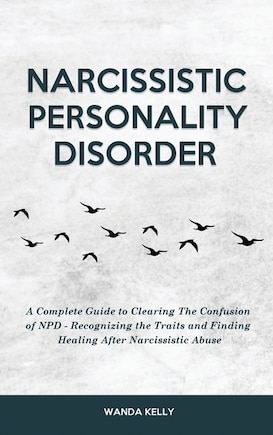 Narcissistic Personality Disorder: A Complete Guide to Clearing The Confusion of NPD - Recognizing the Traits and Finding Healing After Narcissistic Abuse