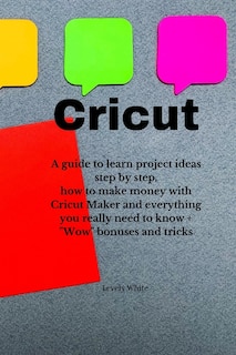 Cricut: A Guide To Learn Project Ideas Step By Step, How To Make Money With Cricut Maker And Everything You