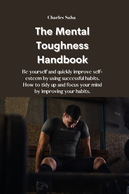 The Mental Toughness Handbook: Be Yourself And Quickly Improve Self-esteem By Using Successful Habits. How To Tidy Up And Focus Yo