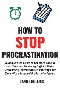 How To Stop Procrastination: A Step By Step Guide To Get More Done In Less Time And Mastering Difficult Tasks Overcoming Procras