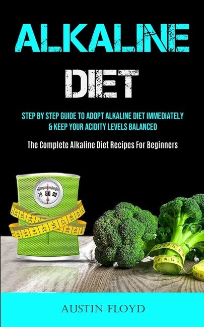 Alkaline Diet: Step By Step Guide To Adopt Alkaline Diet Immediately & Keep Your Acidity Levels Balanced (The Complete Alkaline Diet Recipes For Beginners)