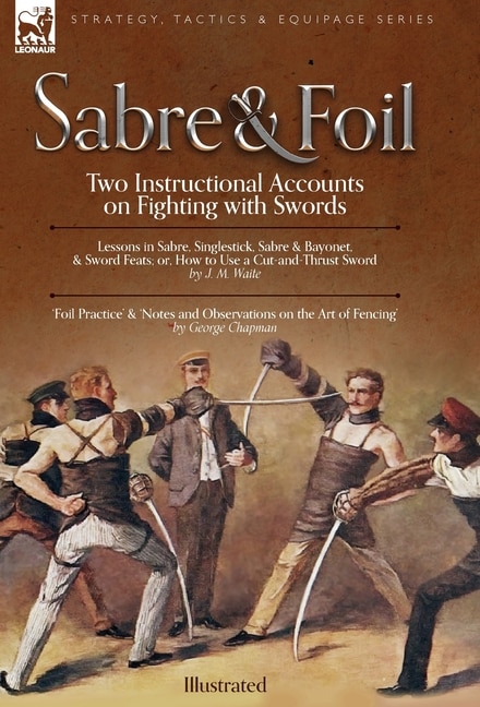 Sabre & Foil: Two Instructional Accounts on Fighting with Swords Lessons in Sabre, Singlestick, Sabre & Bayonet or, How to Use a Cut-and-Thrust Sword by J. M. Waite 'Foil Practice' & 'Notes and Observations on the Art of Fencing' by George Chapman