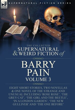 The Collected Supernatural and Weird Fiction of Barry Pain-Volume 3: Eight Short Stories, Two Novellas & One Novel of the Strange and Unusual Including 'Rose Rose', 'The Grey Cat', 'The Girl and the Beetle', 'In a London Garden', 'The New Gulliver' and 'The One Before'