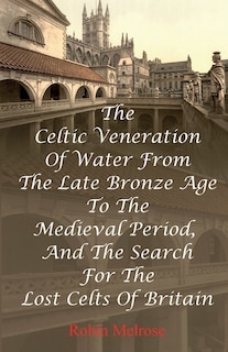 Front cover_The Celtic Veneration Of Water From The Late Bronze Age To The Medieval Period, And The Search For The Lost Celts Of Britain