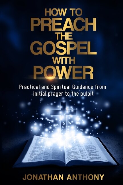 How To Preach The Gospel With Power: Practical And Spiritual Step By Step Guidance From Initial Prayer To The Pulpit