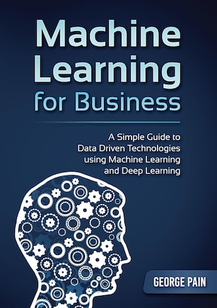 A Simple Guide To Data Driven Technologies Using Machine Learning And Deep Learning: Machine Learning For Business