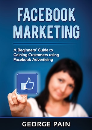 Facebook Marketing: A Beginners' Guide To Gaining Customers Using Facebook Advertising