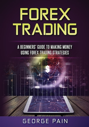 Forex Trading: A Beginners' Guide To Making Money Using Forex Trading Strategies