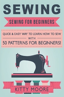 Sewing (5th Edition): Sewing For Beginners - Quick & Easy Way To Learn How To Sew With 50 Patterns For Beginners!