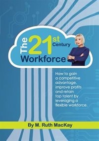 The 21st Century Workforce: How to gain a competitive advantage, improve profits and retain top talent by leveraging a flexible