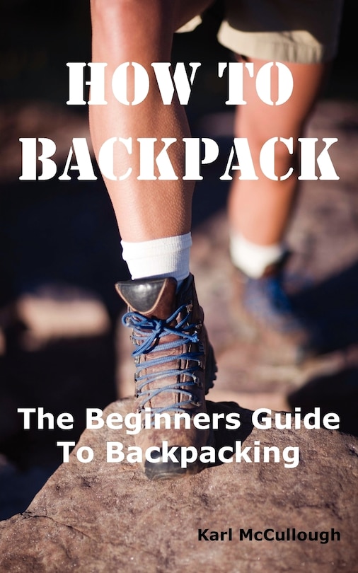 How To Backpack: The Beginners Guide To Backpacking Including How To Choose The Best Equipment And Gear, Trip Planni