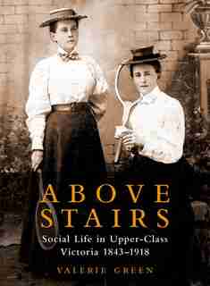 Above Stairs: Social Life in Upper-Class Victoria 1843-1918 by Valerie Green