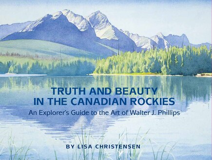 Truth And Beauty In The Canadian Rockies: An Explorer's Guide To The Art Of Walter J. Phillips