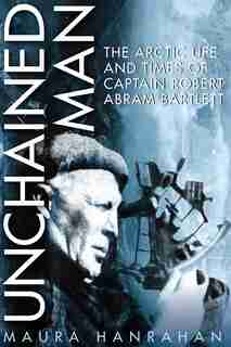 Unchained Man: The Arctic Life and Times of Captain Robert Abram Bartlett by Maura Hanrahan