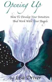 Opening Up: How To Develop Your Intuition And Work With Your Angels by Lisa Driver